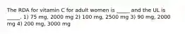 The RDA for vitamin C for adult women is _____ and the UL is _____. 1) 75 mg, 2000 mg 2) 100 mg, 2500 mg 3) 90 mg, 2000 mg 4) 200 mg, 3000 mg