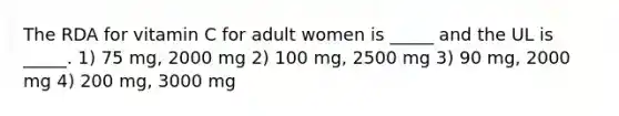 The RDA for vitamin C for adult women is _____ and the UL is _____. 1) 75 mg, 2000 mg 2) 100 mg, 2500 mg 3) 90 mg, 2000 mg 4) 200 mg, 3000 mg