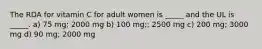 The RDA for vitamin C for adult women is _____ and the UL is _____. a) 75 mg; 2000 mg b) 100 mg;; 2500 mg c) 200 mg; 3000 mg d) 90 mg; 2000 mg