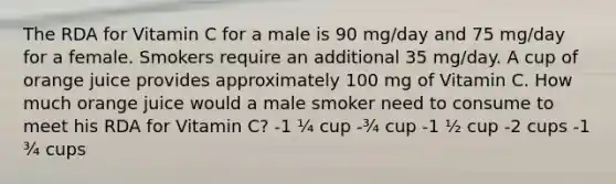 The RDA for Vitamin C for a male is 90 mg/day and 75 mg/day for a female. Smokers require an additional 35 mg/day. A cup of orange juice provides approximately 100 mg of Vitamin C. How much orange juice would a male smoker need to consume to meet his RDA for Vitamin C? -1 ¼ cup -¾ cup -1 ½ cup -2 cups -1 ¾ cups