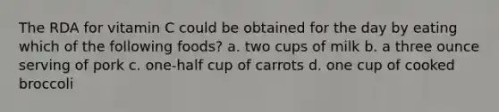 The RDA for vitamin C could be obtained for the day by eating which of the following foods? a. two cups of milk b. a three ounce serving of pork c. one-half cup of carrots d. one cup of cooked broccoli