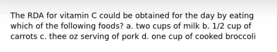 The RDA for vitamin C could be obtained for the day by eating which of the following foods? a. two cups of milk b. 1/2 cup of carrots c. thee oz serving of pork d. one cup of cooked broccoli