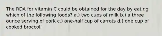 The RDA for vitamin C could be obtained for the day by eating which of the following foods? a.) two cups of milk b.) a three ounce serving of pork c.) one-half cup of carrots d.) one cup of cooked broccoli