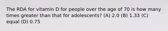 The RDA for vitamin D for people over the age of 70 is how many times greater than that for adolescents? (A) 2.0 (B) 1.33 (C) equal (D) 0.75