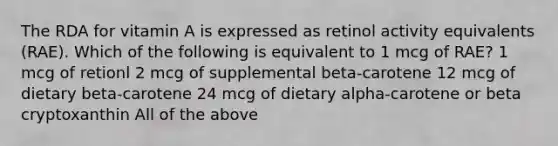 The RDA for vitamin A is expressed as retinol activity equivalents (RAE). Which of the following is equivalent to 1 mcg of RAE? 1 mcg of retionl 2 mcg of supplemental beta-carotene 12 mcg of dietary beta-carotene 24 mcg of dietary alpha-carotene or beta cryptoxanthin All of the above