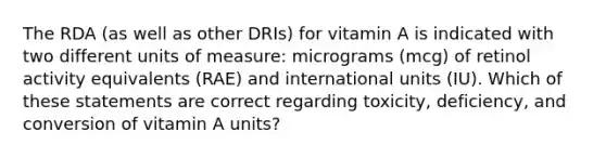 The RDA (as well as other DRIs) for vitamin A is indicated with two different units of measure: micrograms (mcg) of retinol activity equivalents (RAE) and international units (IU). Which of these statements are correct regarding toxicity, deficiency, and conversion of vitamin A units?