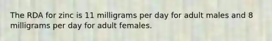 The RDA for zinc is 11 milligrams per day for adult males and 8 milligrams per day for adult females.