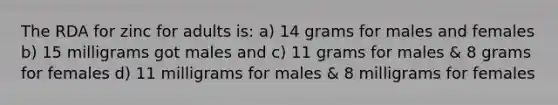 The RDA for zinc for adults is: a) 14 grams for males and females b) 15 milligrams got males and c) 11 grams for males & 8 grams for females d) 11 milligrams for males & 8 milligrams for females