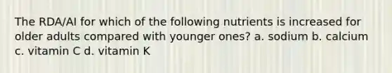 The RDA/AI for which of the following nutrients is increased for older adults compared with younger ones? a. sodium b. calcium c. vitamin C d. vitamin K