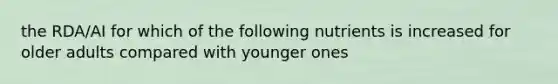 the RDA/AI for which of the following nutrients is increased for older adults compared with younger ones