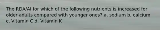 The RDA/AI for which of the following nutrients is increased for older adults compared with younger ones? a. sodium b. calcium c. Vitamin C d. Vitamin K