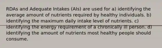 RDAs and Adequate Intakes (AIs) are used for a) identifying the average amount of nutrients required by healthy individuals. b) identifying the maximum daily intake level of nutrients. c) identifying the energy requirement of a chronically ill person. d) identifying the amount of nutrients most healthy people should consume.