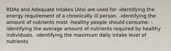 RDAs and Adequate Intakes (AIs) are used for -identifying the energy requirement of a chronically ill person. -identifying the amount of nutrients most -healthy people should consume. -identifying the average amount of nutrients required by healthy individuals. -identifying the maximum daily intake level of nutrients