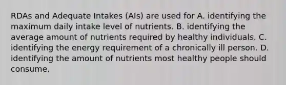 RDAs and Adequate Intakes (AIs) are used for A. identifying the maximum daily intake level of nutrients. B. identifying the average amount of nutrients required by healthy individuals. C. identifying the energy requirement of a chronically ill person. D. identifying the amount of nutrients most healthy people should consume.