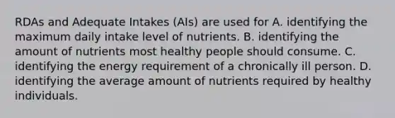 RDAs and Adequate Intakes (AIs) are used for A. identifying the maximum daily intake level of nutrients. B. identifying the amount of nutrients most healthy people should consume. C. identifying the energy requirement of a chronically ill person. D. identifying the average amount of nutrients required by healthy individuals.