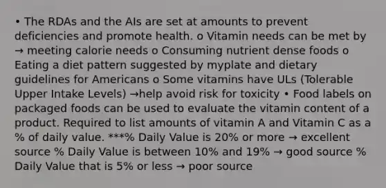 • The RDAs and the AIs are set at amounts to prevent deficiencies and promote health. o Vitamin needs can be met by → meeting calorie needs o Consuming nutrient dense foods o Eating a diet pattern suggested by myplate and dietary guidelines for Americans o Some vitamins have ULs (Tolerable Upper Intake Levels) →help avoid risk for toxicity • Food labels on packaged foods can be used to evaluate the vitamin content of a product. Required to list amounts of vitamin A and Vitamin C as a % of daily value. ***% Daily Value is 20% or more → excellent source % Daily Value is between 10% and 19% → good source % Daily Value that is 5% or less → poor source