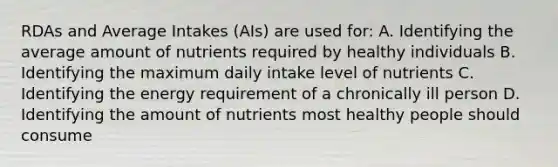 RDAs and Average Intakes (AIs) are used for: A. Identifying the average amount of nutrients required by healthy individuals B. Identifying the maximum daily intake level of nutrients C. Identifying the energy requirement of a chronically ill person D. Identifying the amount of nutrients most healthy people should consume