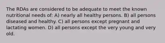 The RDAs are considered to be adequate to meet the known nutritional needs of: A) nearly all healthy persons. B) all persons diseased and healthy. C) all persons except pregnant and lactating women. D) all persons except the very young and very old.