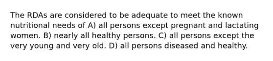 The RDAs are considered to be adequate to meet the known nutritional needs of A) all persons except pregnant and lactating women. B) nearly all healthy persons. C) all persons except the very young and very old. D) all persons diseased and healthy.