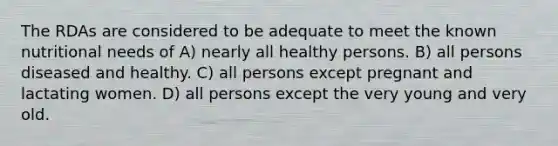 The RDAs are considered to be adequate to meet the known nutritional needs of A) nearly all healthy persons. B) all persons diseased and healthy. C) all persons except pregnant and lactating women. D) all persons except the very young and very old.