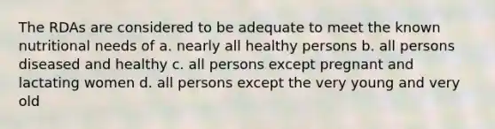 The RDAs are considered to be adequate to meet the known nutritional needs of a. nearly all healthy persons b. all persons diseased and healthy c. all persons except pregnant and lactating women d. all persons except the very young and very old