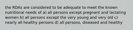 the RDAs are considered to be adequate to meet the known nutritional needs of a) all persons except pregnant and lactating women b) all persons except the very young and very old c) nearly all healthy persons d) all persons, diseased and healthy