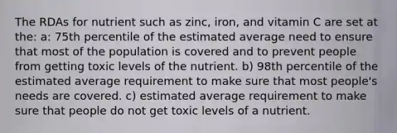 The RDAs for nutrient such as zinc, iron, and vitamin C are set at the: a: 75th percentile of the estimated average need to ensure that most of the population is covered and to prevent people from getting toxic levels of the nutrient. b) 98th percentile of the estimated average requirement to make sure that most people's needs are covered. c) estimated average requirement to make sure that people do not get toxic levels of a nutrient.