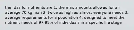 the rdas for nutrients are 1. the max amounts allowed for an average 70 kg man 2. twice as high as almost everyone needs 3. average requirements for a population 4. designed to meet the nutrient needs of 97-98% of individuals in a specific life stage