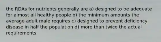 the RDAs for nutrients generally are a) designed to be adequate for almost all healthy people b) the minimum amounts the average adult male requires c) designed to prevent deficiency disease in half the population d) more than twice the actual requirements