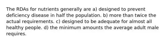 The RDAs for nutrients generally are a) designed to prevent deficiency disease in half the population. b) more than twice the actual requirements. c) designed to be adequate for almost all healthy people. d) the minimum amounts the average adult male requires.