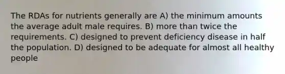 The RDAs for nutrients generally are A) the minimum amounts the average adult male requires. B) more than twice the requirements. C) designed to prevent deficiency disease in half the population. D) designed to be adequate for almost all healthy people