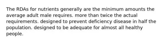 The RDAs for nutrients generally are the minimum amounts the average adult male requires. more than twice the actual requirements. designed to prevent deficiency disease in half the population. designed to be adequate for almost all healthy people.