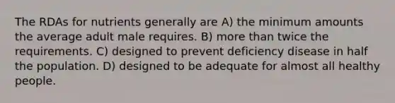 The RDAs for nutrients generally are A) the minimum amounts the average adult male requires. B) more than twice the requirements. C) designed to prevent deficiency disease in half the population. D) designed to be adequate for almost all healthy people.