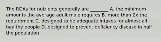 The RDAs for nutrients generally are ________ A. the minimum amounts the average adult male requires B. more than 2x the requirement C. designed to be adequate intakes for almost all healthy people D. designed to prevent deficiency disease in half the population