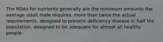 The RDAs for nutrients generally are ﻿﻿﻿the minimum amounts the average adult male requires. ﻿﻿﻿more than twice the actual requirements. ﻿﻿﻿designed to prevent deficiency disease in half the population. designed to be adequate for almost all healthy people.