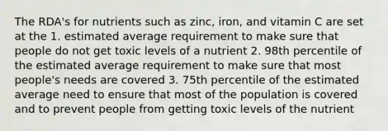 The RDA's for nutrients such as zinc, iron, and vitamin C are set at the 1. estimated average requirement to make sure that people do not get toxic levels of a nutrient 2. 98th percentile of the estimated average requirement to make sure that most people's needs are covered 3. 75th percentile of the estimated average need to ensure that most of the population is covered and to prevent people from getting toxic levels of the nutrient