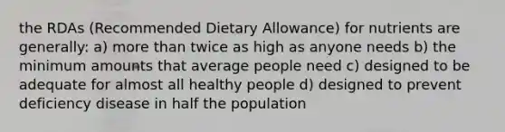 the RDAs (Recommended Dietary Allowance) for nutrients are generally: a) more than twice as high as anyone needs b) the minimum amounts that average people need c) designed to be adequate for almost all healthy people d) designed to prevent deficiency disease in half the population