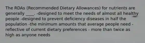 The RDAs (Recommended Dietary Allowances) for nutrients are generally ____.​ ​-designed to meet the needs of almost all healthy people -designed to prevent deficiency diseases in half the population -​the minimum amounts that average people need - ​reflective of current dietary preferences - ​more than twice as high as anyone needs