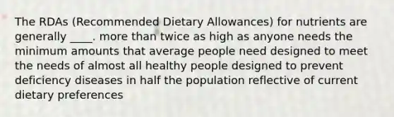 The RDAs (Recommended Dietary Allowances) for nutrients are generally ____. more than twice as high as anyone needs the minimum amounts that average people need designed to meet the needs of almost all healthy people designed to prevent deficiency diseases in half the population reflective of current dietary preferences