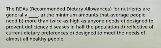 The RDAs (Recommended Dietary Allowances) for nutrients are generally ____.​ a) the minimum amounts that average people need b) more than twice as high as anyone needs c) designed to prevent deficiency diseases in half the population d) reflective of current dietary preferences e) designed to meet the needs of almost all healthy people