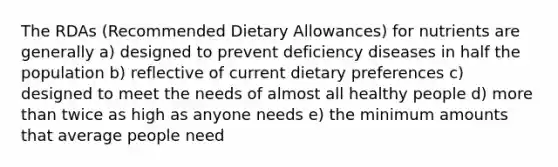 The RDAs (Recommended Dietary Allowances) for nutrients are generally a)​ designed to prevent deficiency diseases in half the population b)​ reflective of current dietary preferences c) ​designed to meet the needs of almost all healthy people d) ​more than twice as high as anyone needs e) ​the minimum amounts that average people need