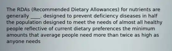 The RDAs (Recommended Dietary Allowances) for nutrients are generally ____.​ ​designed to prevent deficiency diseases in half the population designed to meet the needs of almost all healthy people ​reflective of current dietary preferences ​the minimum amounts that average people need ​more than twice as high as anyone needs