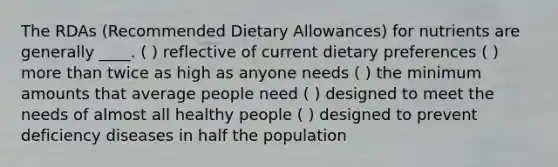 The RDAs (Recommended Dietary Allowances) for nutrients are generally ____. ( ) reflective of current dietary preferences ( ) more than twice as high as anyone needs ( ) the minimum amounts that average people need ( ) designed to meet the needs of almost all healthy people ( ) designed to prevent deficiency diseases in half the population