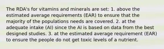 The RDA's for vitamins and minerals are set: 1. above the estimated average requirements (EAR) to ensure that the majority of the populations needs are covered. 2. at the adequate intake (AI) since the AI is based on data from the best designed studies. 3. at the estimated average requirement (EAR) to ensure the people do not get toxic levels of a nutrient.