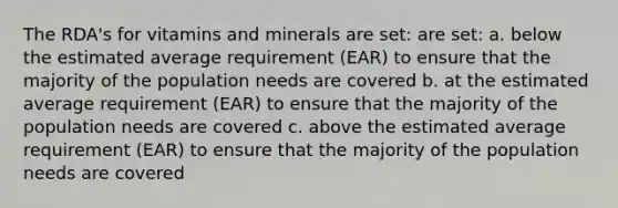 The RDA's for vitamins and minerals are set: are set: a. below the estimated average requirement (EAR) to ensure that the majority of the population needs are covered b. at the estimated average requirement (EAR) to ensure that the majority of the population needs are covered c. above the estimated average requirement (EAR) to ensure that the majority of the population needs are covered