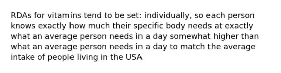 RDAs for vitamins tend to be set: individually, so each person knows exactly how much their specific body needs at exactly what an average person needs in a day somewhat higher than what an average person needs in a day to match the average intake of people living in the USA