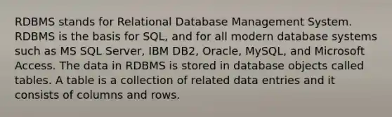 RDBMS stands for Relational Database Management System. RDBMS is the basis for SQL, and for all modern database systems such as MS SQL Server, IBM DB2, Oracle, MySQL, and Microsoft Access. The data in RDBMS is stored in database objects called tables. A table is a collection of related data entries and it consists of columns and rows.