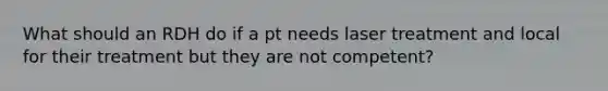 What should an RDH do if a pt needs laser treatment and local for their treatment but they are not competent?