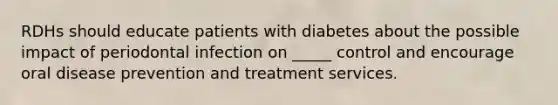 RDHs should educate patients with diabetes about the possible impact of periodontal infection on _____ control and encourage oral disease prevention and treatment services.