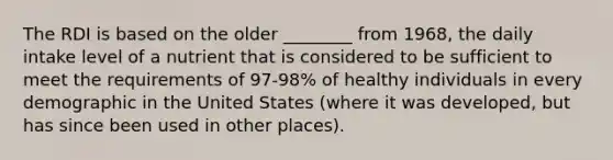 The RDI is based on the older ________ from 1968, the daily intake level of a nutrient that is considered to be sufficient to meet the requirements of 97-98% of healthy individuals in every demographic in the United States (where it was developed, but has since been used in other places).